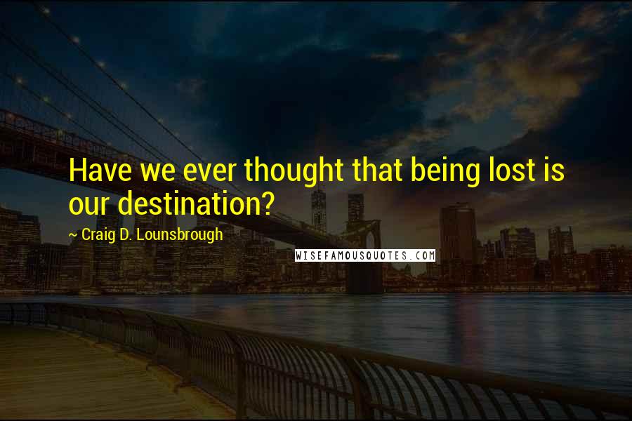 Craig D. Lounsbrough Quotes: Have we ever thought that being lost is our destination?