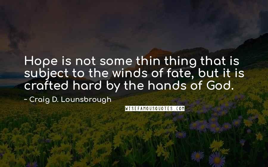Craig D. Lounsbrough Quotes: Hope is not some thin thing that is subject to the winds of fate, but it is crafted hard by the hands of God.