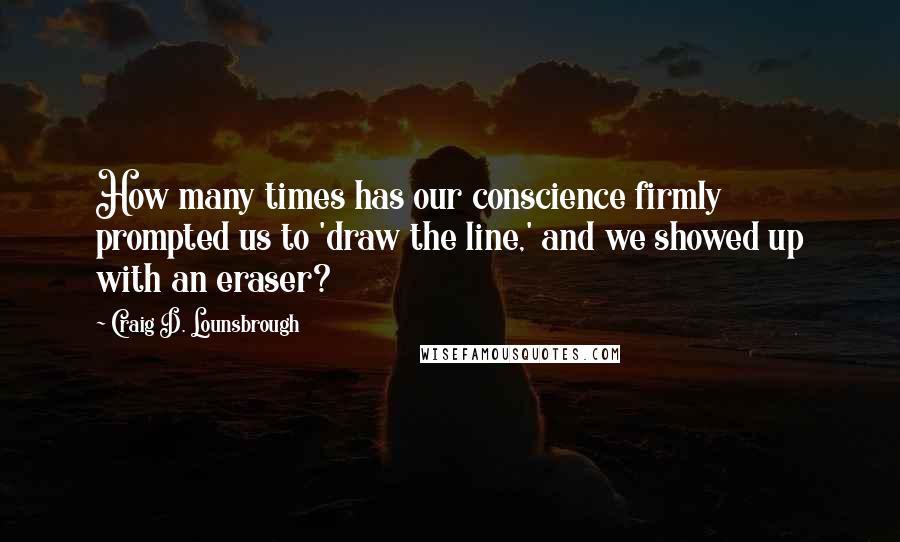 Craig D. Lounsbrough Quotes: How many times has our conscience firmly prompted us to 'draw the line,' and we showed up with an eraser?