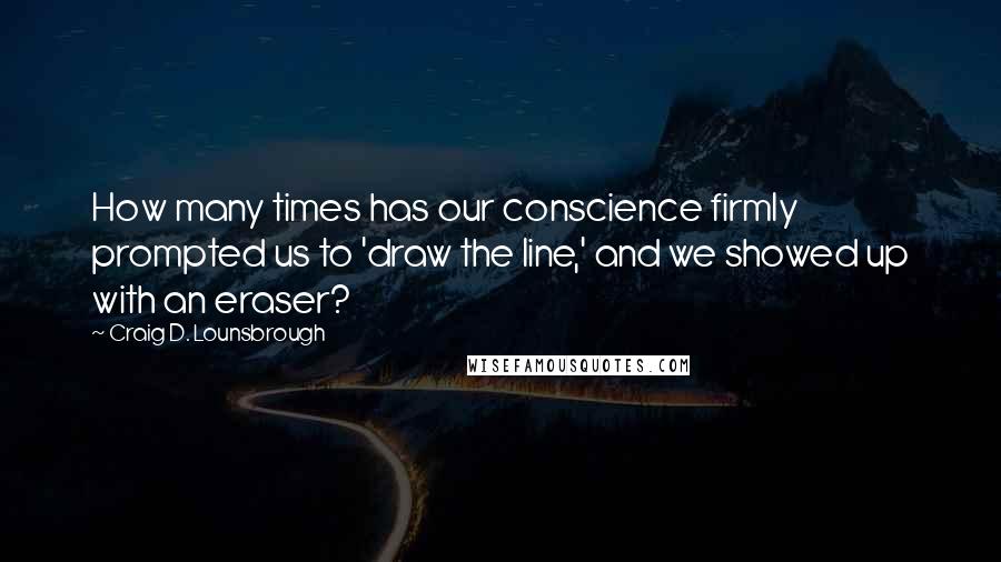 Craig D. Lounsbrough Quotes: How many times has our conscience firmly prompted us to 'draw the line,' and we showed up with an eraser?