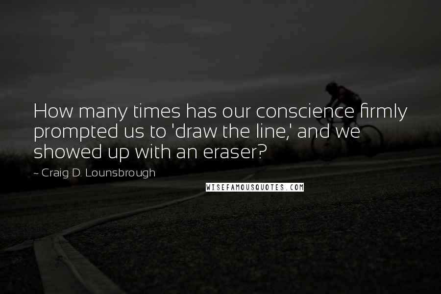 Craig D. Lounsbrough Quotes: How many times has our conscience firmly prompted us to 'draw the line,' and we showed up with an eraser?