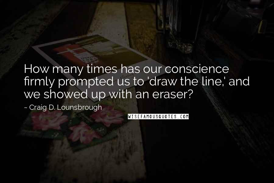 Craig D. Lounsbrough Quotes: How many times has our conscience firmly prompted us to 'draw the line,' and we showed up with an eraser?