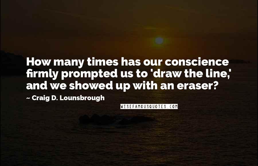 Craig D. Lounsbrough Quotes: How many times has our conscience firmly prompted us to 'draw the line,' and we showed up with an eraser?