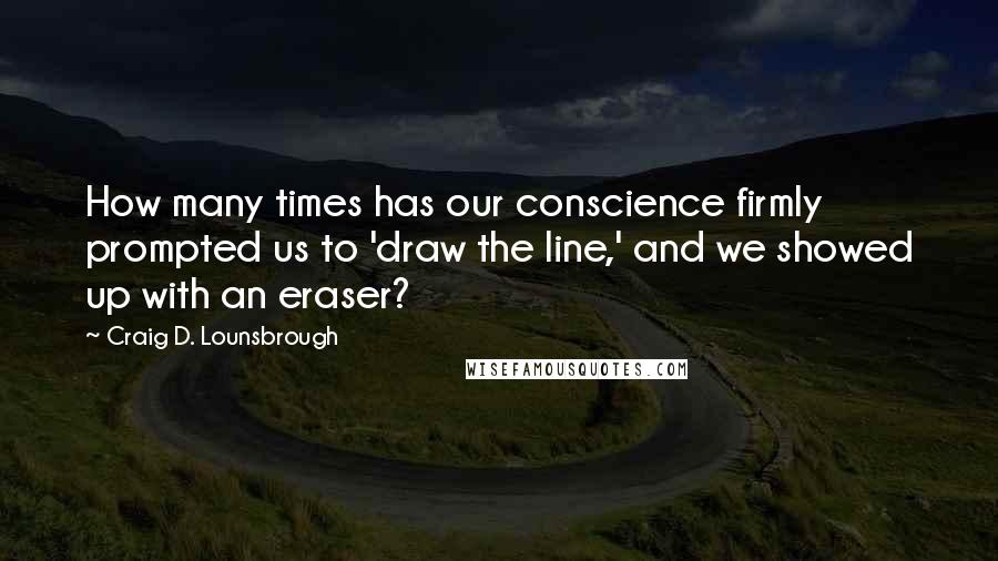 Craig D. Lounsbrough Quotes: How many times has our conscience firmly prompted us to 'draw the line,' and we showed up with an eraser?