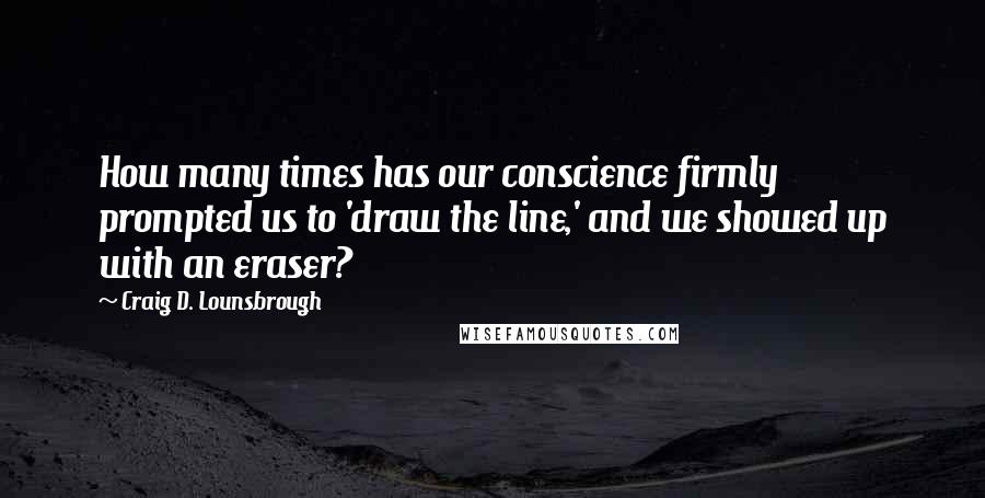 Craig D. Lounsbrough Quotes: How many times has our conscience firmly prompted us to 'draw the line,' and we showed up with an eraser?