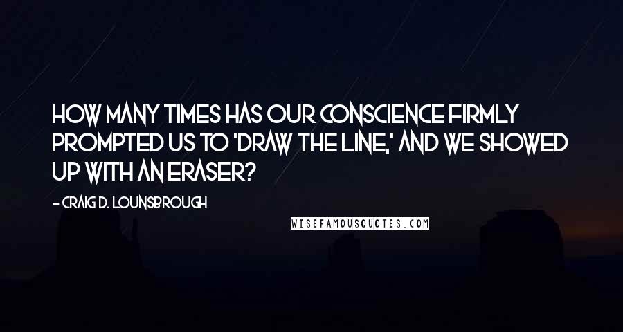 Craig D. Lounsbrough Quotes: How many times has our conscience firmly prompted us to 'draw the line,' and we showed up with an eraser?