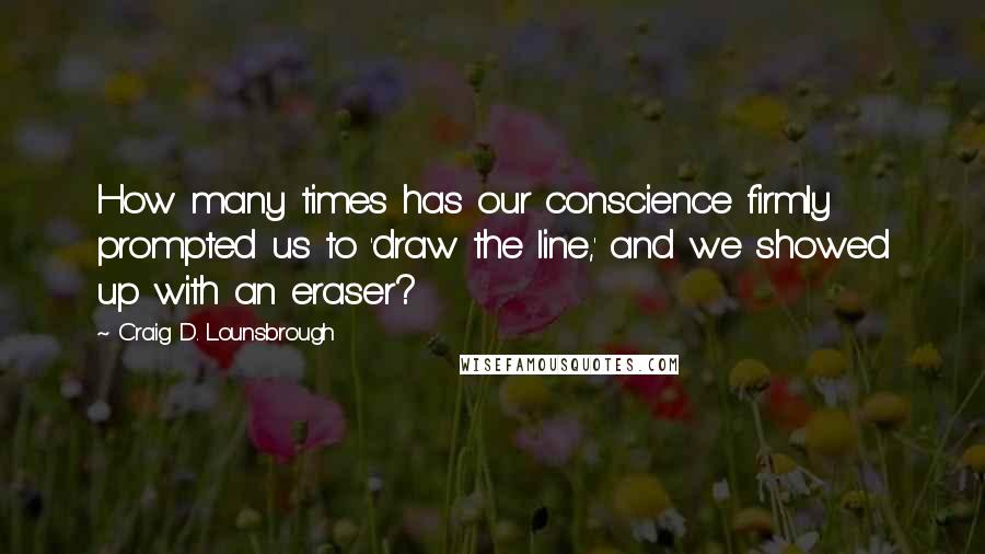 Craig D. Lounsbrough Quotes: How many times has our conscience firmly prompted us to 'draw the line,' and we showed up with an eraser?