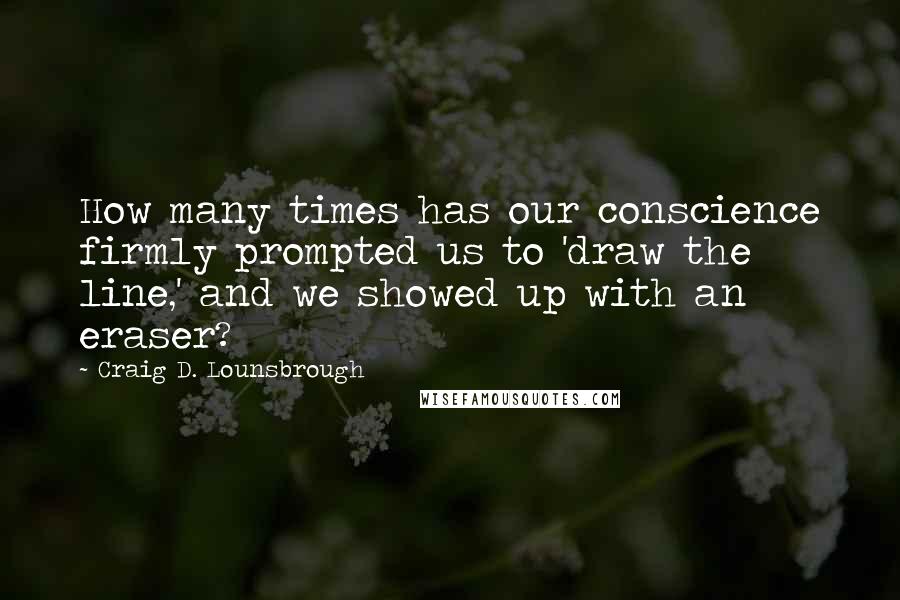 Craig D. Lounsbrough Quotes: How many times has our conscience firmly prompted us to 'draw the line,' and we showed up with an eraser?