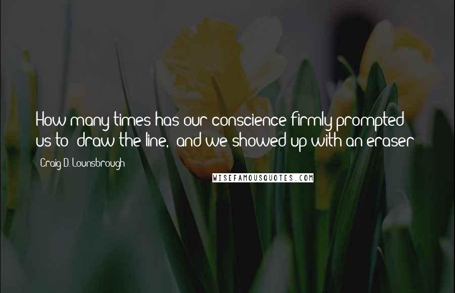 Craig D. Lounsbrough Quotes: How many times has our conscience firmly prompted us to 'draw the line,' and we showed up with an eraser?