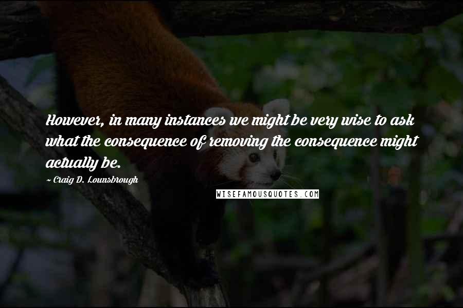 Craig D. Lounsbrough Quotes: However, in many instances we might be very wise to ask what the consequence of removing the consequence might actually be.