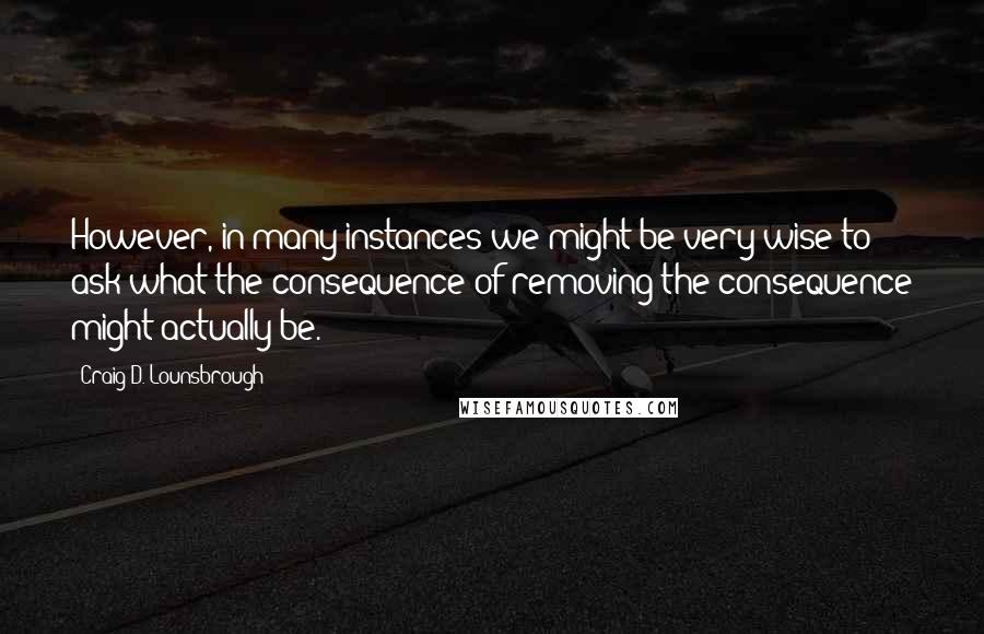 Craig D. Lounsbrough Quotes: However, in many instances we might be very wise to ask what the consequence of removing the consequence might actually be.