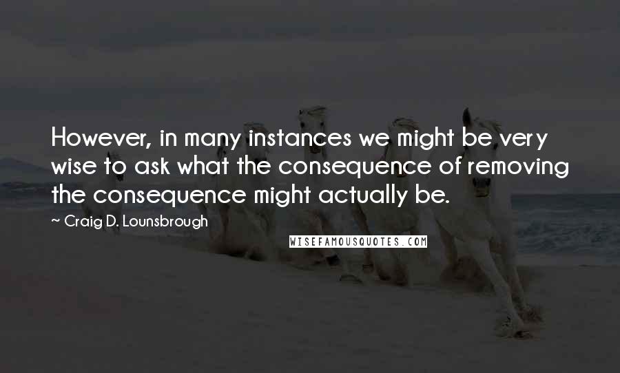 Craig D. Lounsbrough Quotes: However, in many instances we might be very wise to ask what the consequence of removing the consequence might actually be.