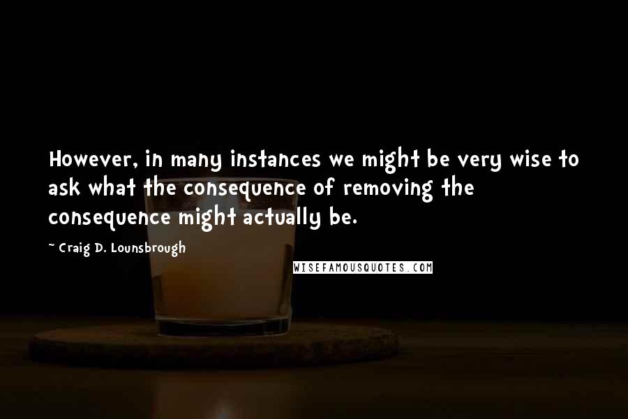 Craig D. Lounsbrough Quotes: However, in many instances we might be very wise to ask what the consequence of removing the consequence might actually be.