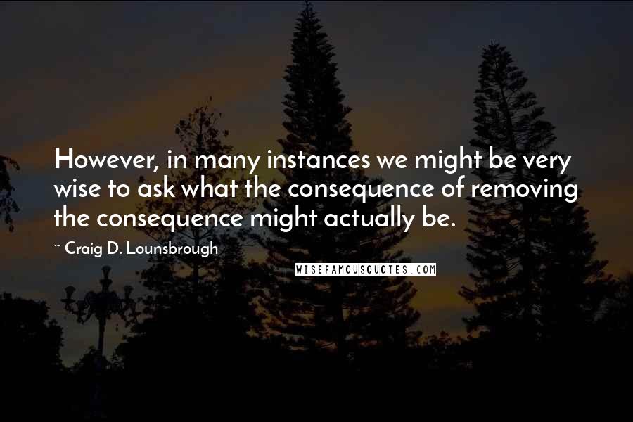 Craig D. Lounsbrough Quotes: However, in many instances we might be very wise to ask what the consequence of removing the consequence might actually be.