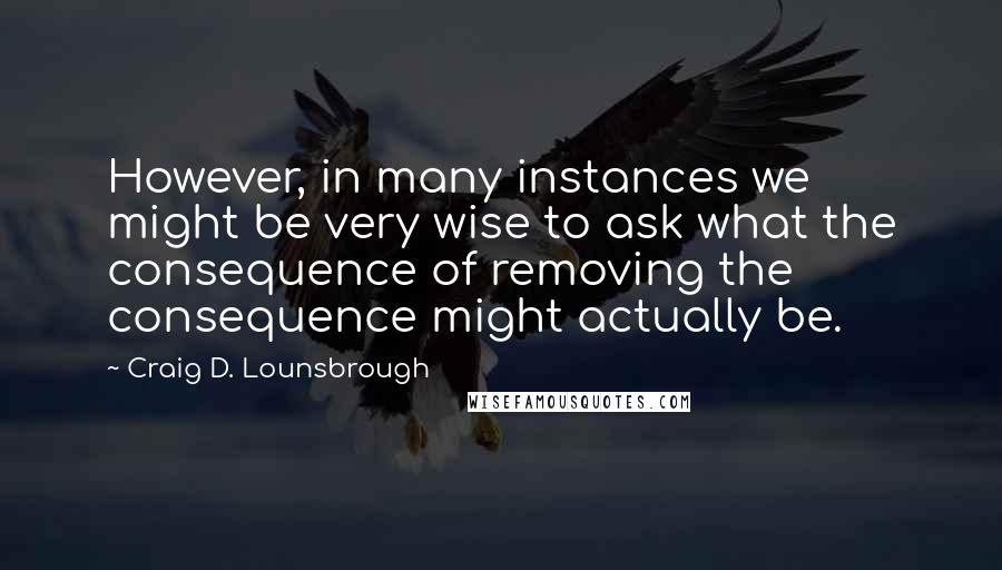 Craig D. Lounsbrough Quotes: However, in many instances we might be very wise to ask what the consequence of removing the consequence might actually be.