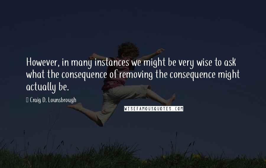 Craig D. Lounsbrough Quotes: However, in many instances we might be very wise to ask what the consequence of removing the consequence might actually be.