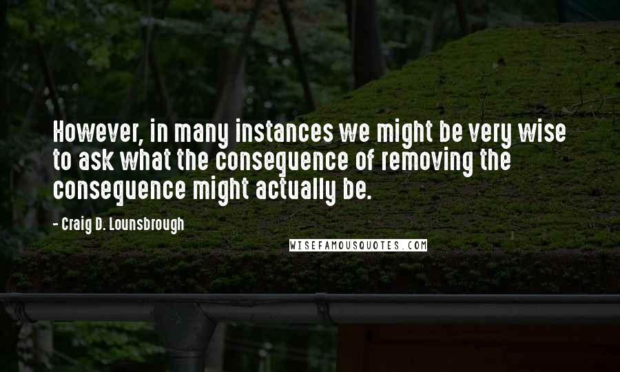 Craig D. Lounsbrough Quotes: However, in many instances we might be very wise to ask what the consequence of removing the consequence might actually be.