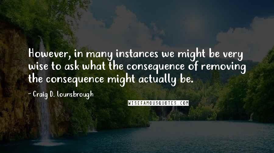 Craig D. Lounsbrough Quotes: However, in many instances we might be very wise to ask what the consequence of removing the consequence might actually be.