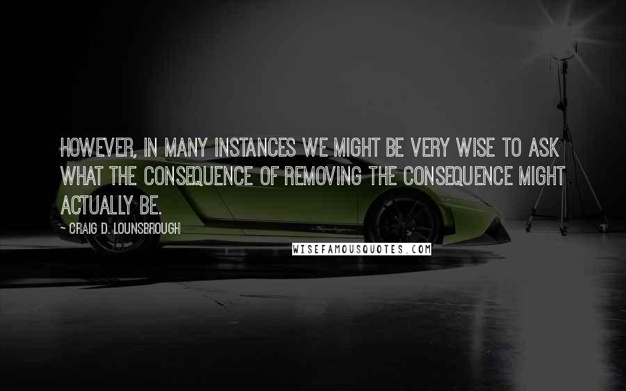 Craig D. Lounsbrough Quotes: However, in many instances we might be very wise to ask what the consequence of removing the consequence might actually be.