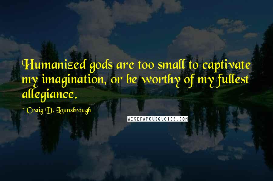 Craig D. Lounsbrough Quotes: Humanized gods are too small to captivate my imagination, or be worthy of my fullest allegiance.