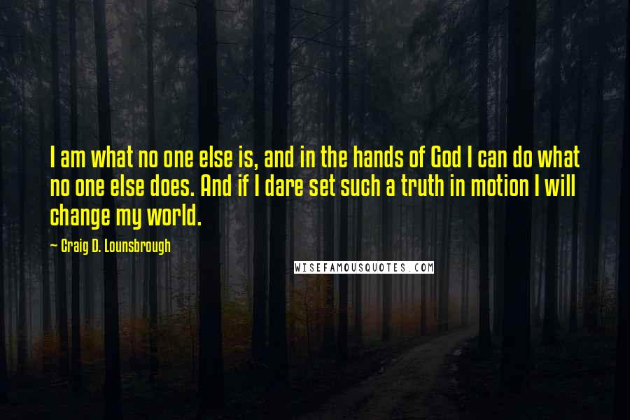 Craig D. Lounsbrough Quotes: I am what no one else is, and in the hands of God I can do what no one else does. And if I dare set such a truth in motion I will change my world.