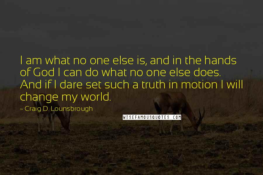 Craig D. Lounsbrough Quotes: I am what no one else is, and in the hands of God I can do what no one else does. And if I dare set such a truth in motion I will change my world.