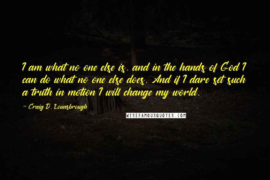 Craig D. Lounsbrough Quotes: I am what no one else is, and in the hands of God I can do what no one else does. And if I dare set such a truth in motion I will change my world.