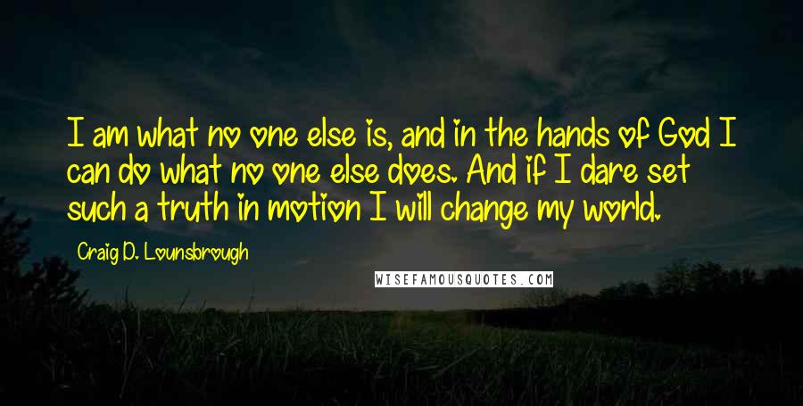 Craig D. Lounsbrough Quotes: I am what no one else is, and in the hands of God I can do what no one else does. And if I dare set such a truth in motion I will change my world.