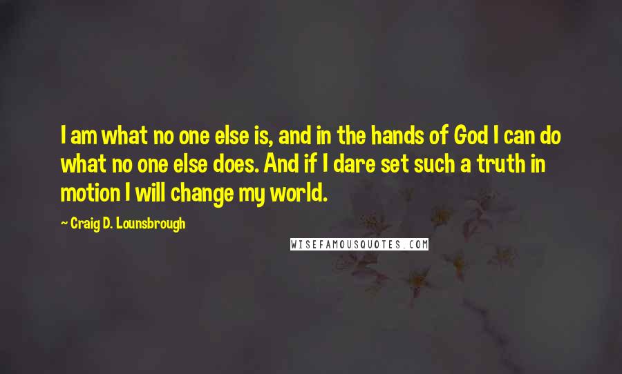 Craig D. Lounsbrough Quotes: I am what no one else is, and in the hands of God I can do what no one else does. And if I dare set such a truth in motion I will change my world.