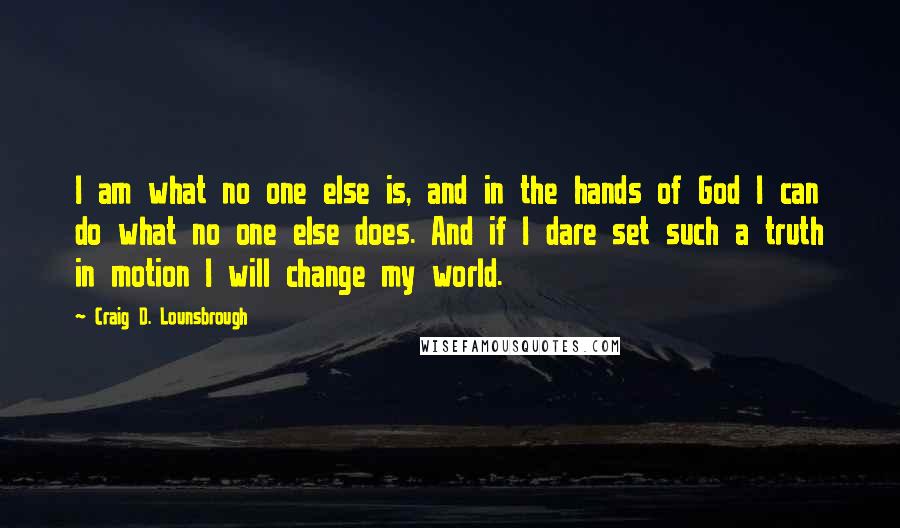 Craig D. Lounsbrough Quotes: I am what no one else is, and in the hands of God I can do what no one else does. And if I dare set such a truth in motion I will change my world.