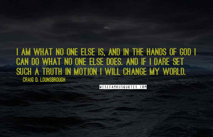 Craig D. Lounsbrough Quotes: I am what no one else is, and in the hands of God I can do what no one else does. And if I dare set such a truth in motion I will change my world.