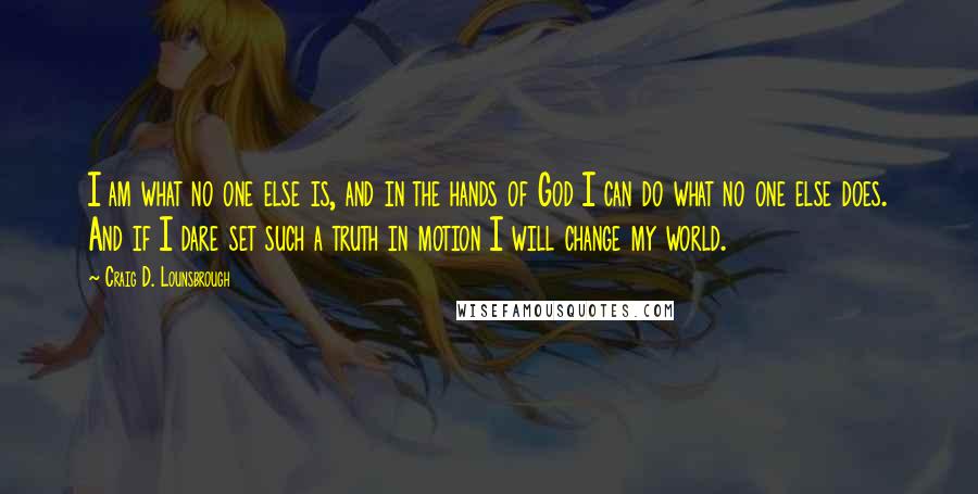 Craig D. Lounsbrough Quotes: I am what no one else is, and in the hands of God I can do what no one else does. And if I dare set such a truth in motion I will change my world.