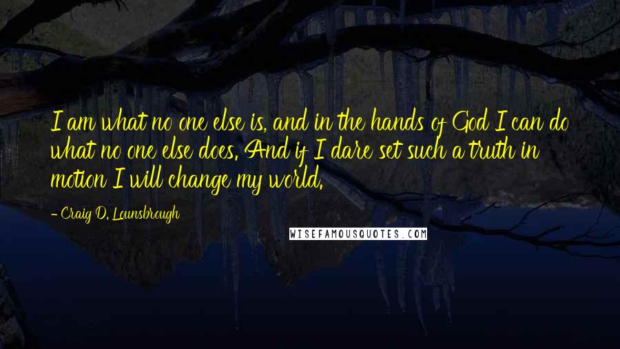 Craig D. Lounsbrough Quotes: I am what no one else is, and in the hands of God I can do what no one else does. And if I dare set such a truth in motion I will change my world.