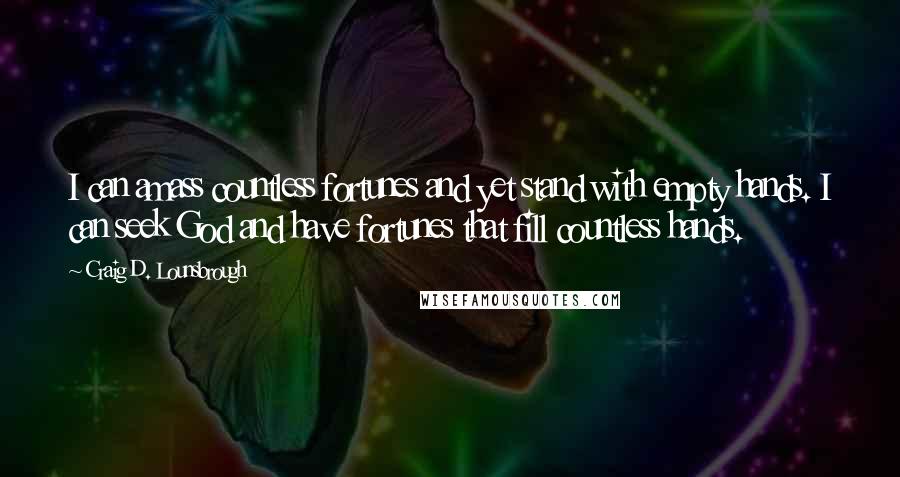 Craig D. Lounsbrough Quotes: I can amass countless fortunes and yet stand with empty hands. I can seek God and have fortunes that fill countless hands.