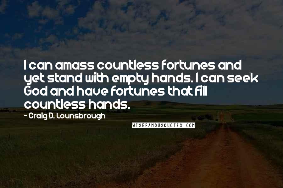 Craig D. Lounsbrough Quotes: I can amass countless fortunes and yet stand with empty hands. I can seek God and have fortunes that fill countless hands.