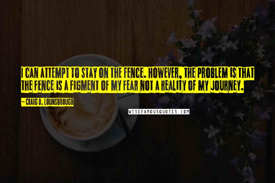 Craig D. Lounsbrough Quotes: I can attempt to stay on the fence. However, the problem is that the fence is a figment of my fear not a reality of my journey.