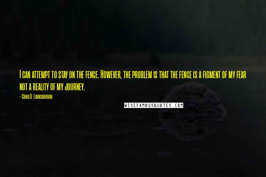 Craig D. Lounsbrough Quotes: I can attempt to stay on the fence. However, the problem is that the fence is a figment of my fear not a reality of my journey.