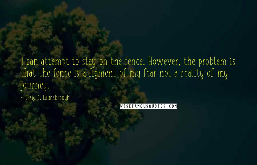 Craig D. Lounsbrough Quotes: I can attempt to stay on the fence. However, the problem is that the fence is a figment of my fear not a reality of my journey.