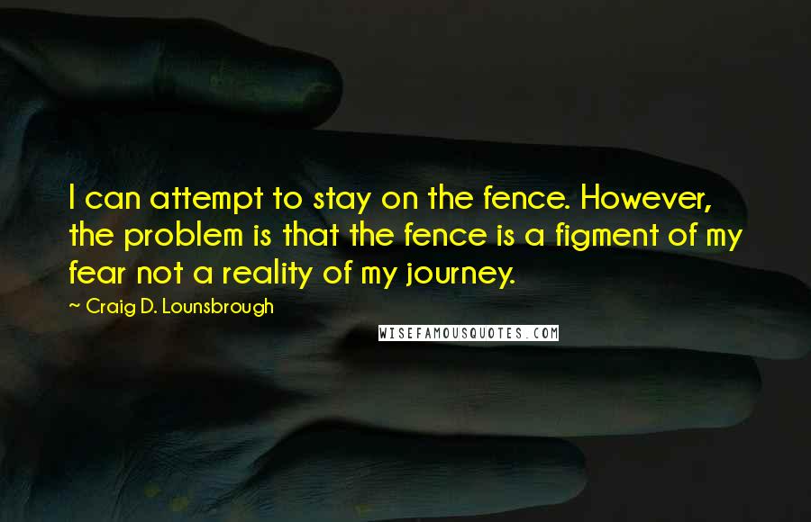 Craig D. Lounsbrough Quotes: I can attempt to stay on the fence. However, the problem is that the fence is a figment of my fear not a reality of my journey.