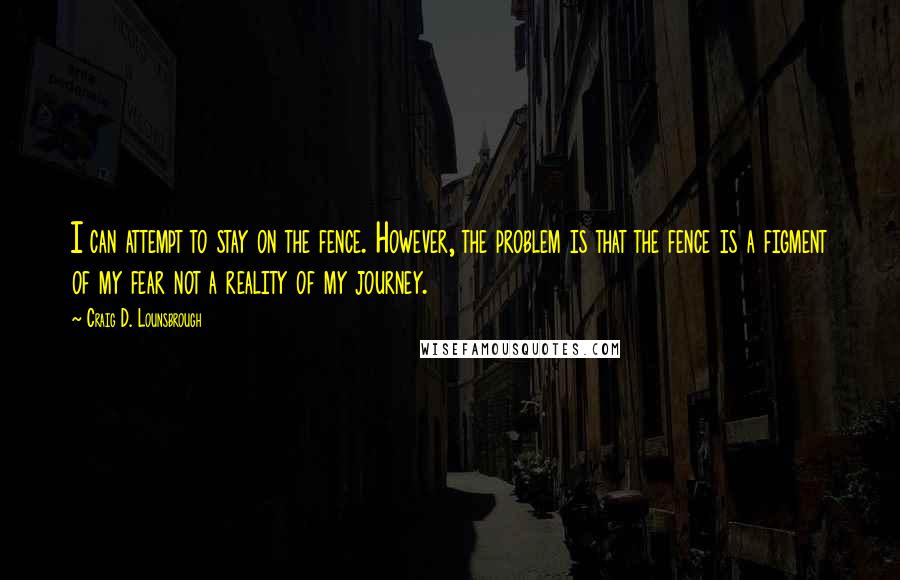 Craig D. Lounsbrough Quotes: I can attempt to stay on the fence. However, the problem is that the fence is a figment of my fear not a reality of my journey.