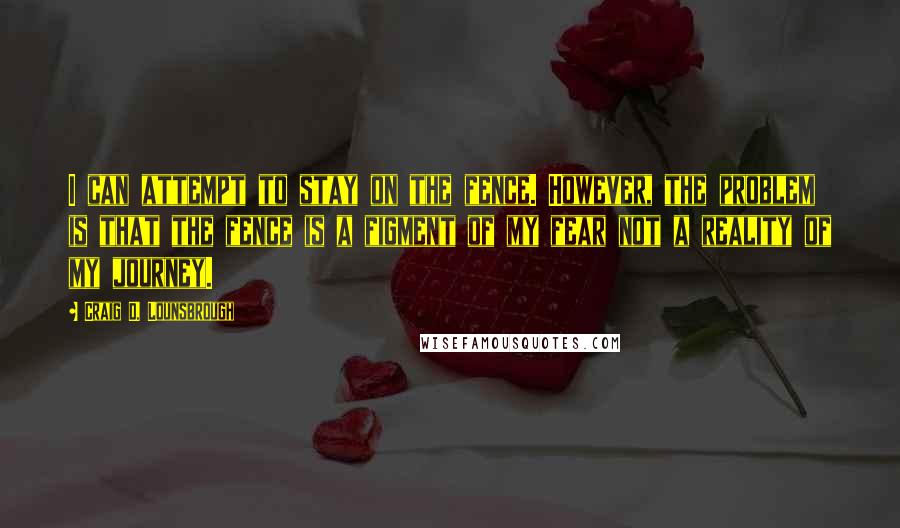 Craig D. Lounsbrough Quotes: I can attempt to stay on the fence. However, the problem is that the fence is a figment of my fear not a reality of my journey.
