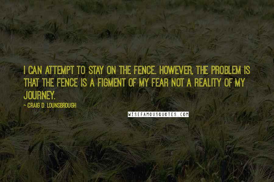 Craig D. Lounsbrough Quotes: I can attempt to stay on the fence. However, the problem is that the fence is a figment of my fear not a reality of my journey.