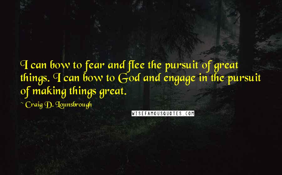 Craig D. Lounsbrough Quotes: I can bow to fear and flee the pursuit of great things. I can bow to God and engage in the pursuit of making things great.