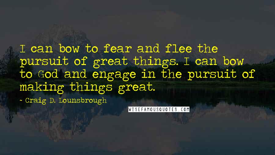 Craig D. Lounsbrough Quotes: I can bow to fear and flee the pursuit of great things. I can bow to God and engage in the pursuit of making things great.