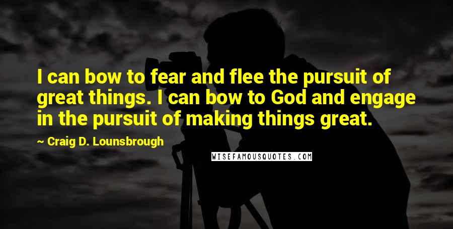 Craig D. Lounsbrough Quotes: I can bow to fear and flee the pursuit of great things. I can bow to God and engage in the pursuit of making things great.