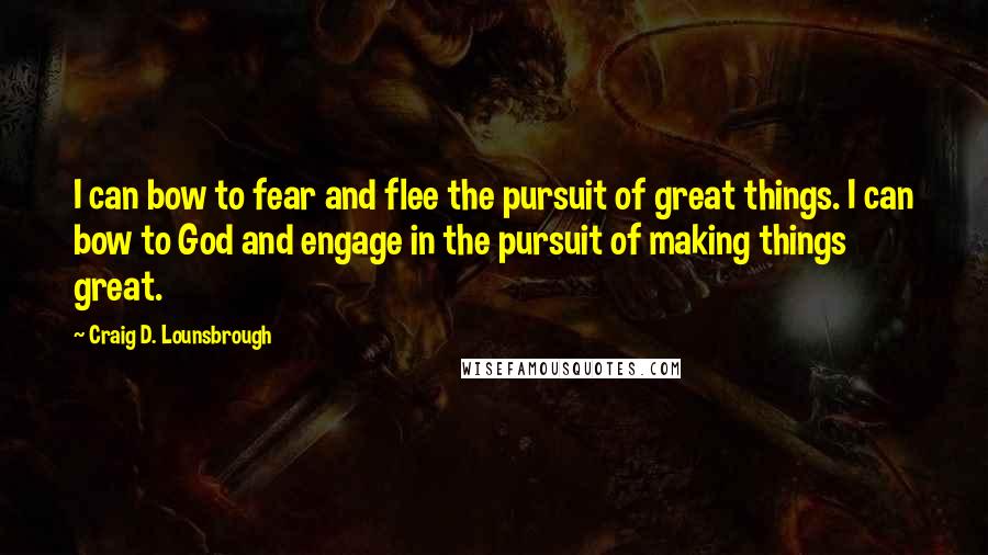 Craig D. Lounsbrough Quotes: I can bow to fear and flee the pursuit of great things. I can bow to God and engage in the pursuit of making things great.