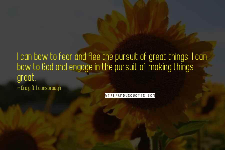Craig D. Lounsbrough Quotes: I can bow to fear and flee the pursuit of great things. I can bow to God and engage in the pursuit of making things great.