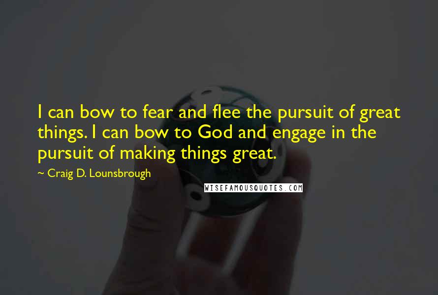 Craig D. Lounsbrough Quotes: I can bow to fear and flee the pursuit of great things. I can bow to God and engage in the pursuit of making things great.