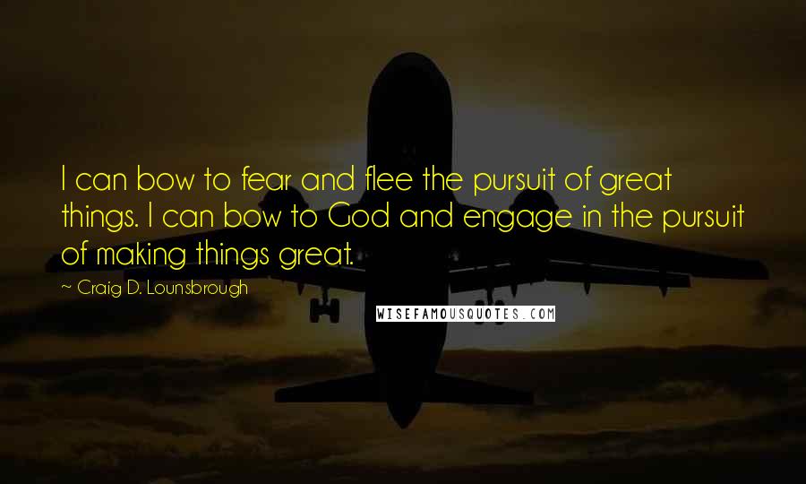 Craig D. Lounsbrough Quotes: I can bow to fear and flee the pursuit of great things. I can bow to God and engage in the pursuit of making things great.