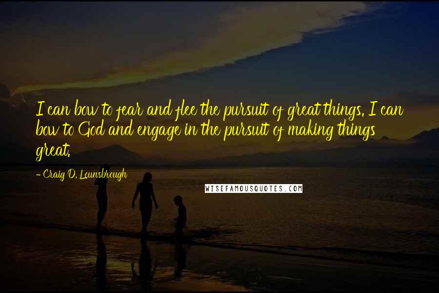 Craig D. Lounsbrough Quotes: I can bow to fear and flee the pursuit of great things. I can bow to God and engage in the pursuit of making things great.